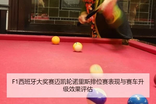 F1西班牙大奖赛迈凯轮诺里斯排位赛表现与赛车升级效果评估