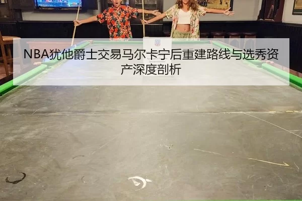 NBA犹他爵士交易马尔卡宁后重建路线与选秀资产深度剖析